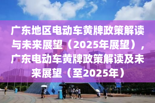 廣東地區(qū)電動(dòng)車黃牌政策解讀與未來(lái)展望（2025年展望），廣東電動(dòng)車黃牌政策解讀及未來(lái)展望（至2025年）