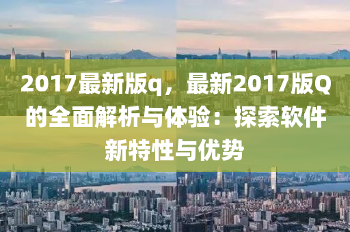 2017最新版q，最新2017版Q的全面解析與體驗(yàn)：探索軟件新特性與優(yōu)勢(shì)