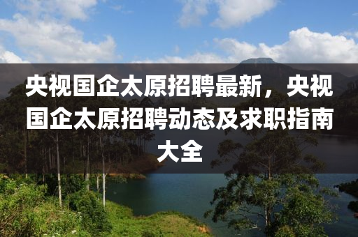 央視國企太原招聘最新，央視國企太原招聘動(dòng)態(tài)及求職指南大全