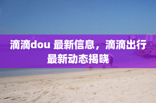 滴滴dou 最新信息，滴滴出行最新動態(tài)揭曉