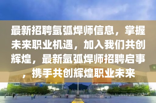 最新招聘氬弧焊師信息，掌握未來職業(yè)機遇，加入我們共創(chuàng)輝煌，最新氬弧焊師招聘啟事，攜手共創(chuàng)輝煌職業(yè)未來