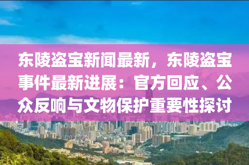 東陵盜寶新聞最新，東陵盜寶事件最新進(jìn)展：官方回應(yīng)、公眾反響與文物保護(hù)重要性探討