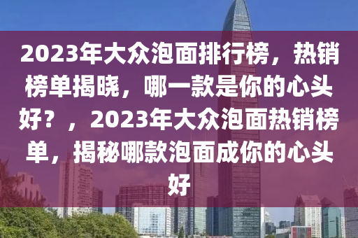 2023年大眾泡面排行榜，熱銷榜單揭曉，哪一款是你的心頭好？，2023年大眾泡面熱銷榜單，揭秘哪款泡面成你的心頭好