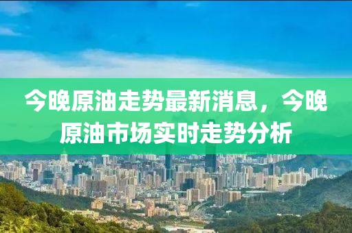 今晚原油走勢(shì)最新消息，今晚原油市場(chǎng)實(shí)時(shí)走勢(shì)分析