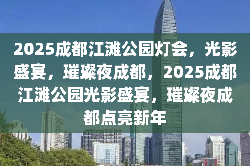 2025成都江灘公園燈會，光影盛宴，璀璨夜成都，2025成都江灘公園光影盛宴，璀璨夜成都點亮新年