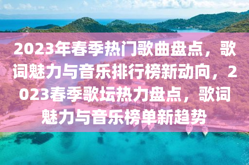 2023年春季熱門歌曲盤點，歌詞魅力與音樂排行榜新動向，2023春季歌壇熱力盤點，歌詞魅力與音樂榜單新趨勢