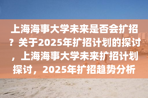 上海海事大學(xué)未來是否會(huì)擴(kuò)招？關(guān)于2025年擴(kuò)招計(jì)劃的探討，上海海事大學(xué)未來擴(kuò)招計(jì)劃探討，2025年擴(kuò)招趨勢分析