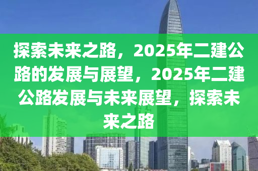 探索未來(lái)之路，2025年二建公路的發(fā)展與展望，2025年二建公路發(fā)展與未來(lái)展望，探索未來(lái)之路