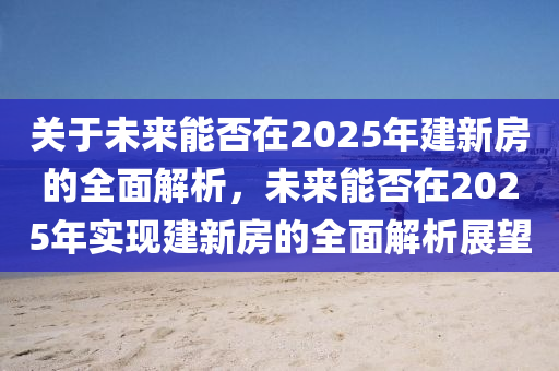 關(guān)于未來(lái)能否在2025年建新房的全面解析，未來(lái)能否在2025年實(shí)現(xiàn)建新房的全面解析展望