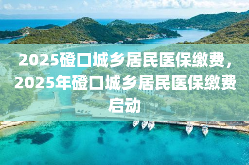 2025磴口城鄉(xiāng)居民醫(yī)保繳費(fèi)，2025年磴口城鄉(xiāng)居民醫(yī)保繳費(fèi)啟動(dòng)