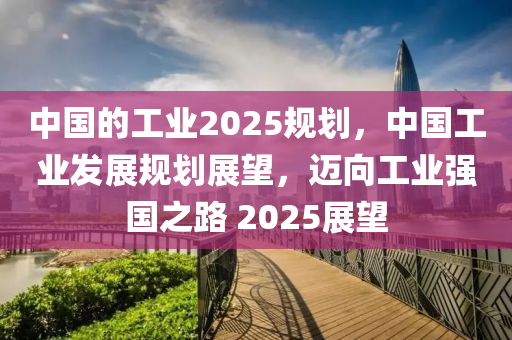 中國(guó)的工業(yè)2025規(guī)劃，中國(guó)工業(yè)發(fā)展規(guī)劃展望，邁向工業(yè)強(qiáng)國(guó)之路 2025展望