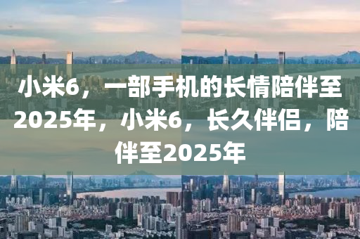 小米6，一部手機的長情陪伴至2025年，小米6，長久伴侶，陪伴至2025年