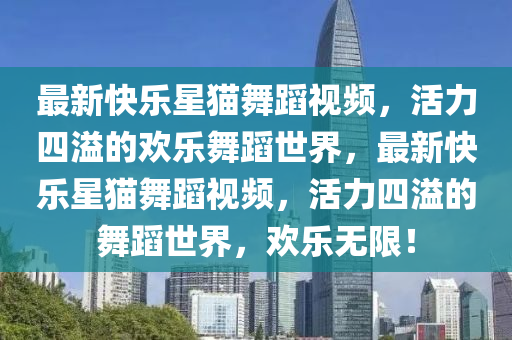 最新快樂(lè)星貓舞蹈視頻，活力四溢的歡樂(lè)舞蹈世界，最新快樂(lè)星貓舞蹈視頻，活力四溢的舞蹈世界，歡樂(lè)無(wú)限！