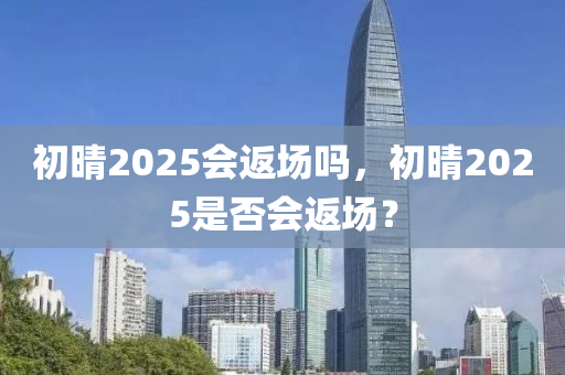 初晴2025會(huì)返場(chǎng)嗎，初晴2025是否會(huì)返場(chǎng)？