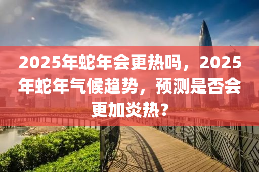 2025年蛇年會(huì)更熱嗎，2025年蛇年氣候趨勢(shì)，預(yù)測是否會(huì)更加炎熱？