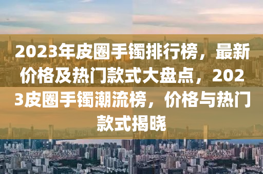 2023年皮圈手鐲排行榜，最新價格及熱門款式大盤點，2023皮圈手鐲潮流榜，價格與熱門款式揭曉