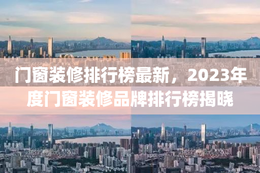 門窗裝修排行榜最新，2023年度門窗裝修品牌排行榜揭曉