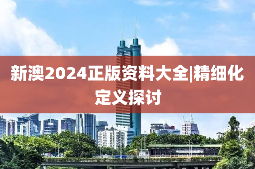 新澳2024正版資料大全|精細(xì)化定義探討