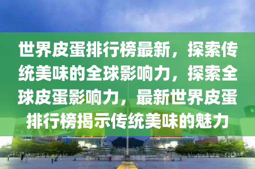 世界皮蛋排行榜最新，探索傳統(tǒng)美味的全球影響力，探索全球皮蛋影響力，最新世界皮蛋排行榜揭示傳統(tǒng)美味的魅力