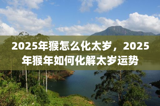 2025年猴怎么化太歲，2025年猴年如何化解太歲運(yùn)勢(shì)