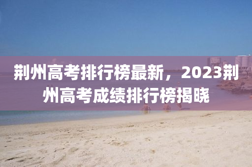 荊州高考排行榜最新，2023荊州高考成績排行榜揭曉