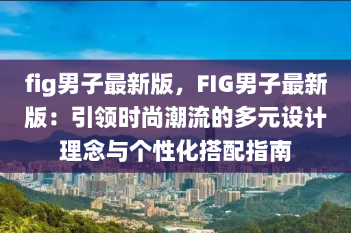 fig男子最新版，F(xiàn)IG男子最新版：引領(lǐng)時尚潮流的多元設(shè)計理念與個性化搭配指南