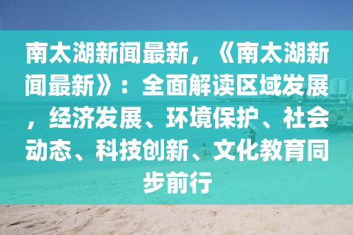 南太湖新聞最新，《南太湖新聞最新》：全面解讀區(qū)域發(fā)展，經(jīng)濟(jì)發(fā)展、環(huán)境保護(hù)、社會動態(tài)、科技創(chuàng)新、文化教育同步前行