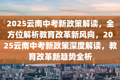 2025云南中考新政策解讀，全方位解析教育改革新風(fēng)向，2025云南中考新政策深度解讀，教育改革新趨勢全析