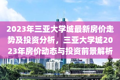 2023年三亞大學城最新房價走勢及投資分析，三亞大學城2023年房價動態(tài)與投資前景解析