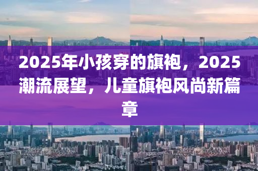 2025年小孩穿的旗袍，2025潮流展望，兒童旗袍風(fēng)尚新篇章