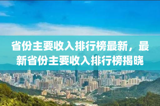 省份主要收入排行榜最新，最新省份主要收入排行榜揭曉