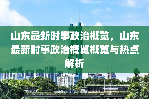 山東最新時(shí)事政治概覽，山東最新時(shí)事政治概覽概覽與熱點(diǎn)解析