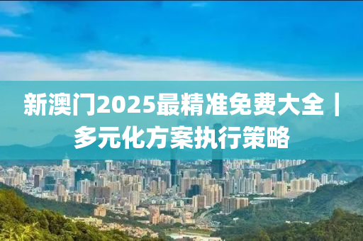 新澳門2025最精準免費大全｜多元化方案執(zhí)行策略