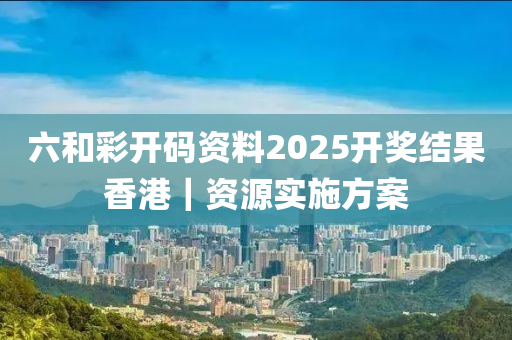 六和彩開(kāi)碼資料2025開(kāi)獎(jiǎng)結(jié)果香港｜資源實(shí)施方案