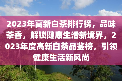 2023年高新白茶排行榜，品味茶香，解鎖健康生活新境界，2023年度高新白茶品鑒榜，引領健康生活新風尚