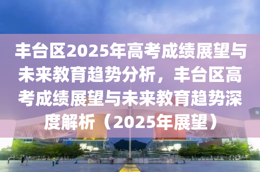 豐臺區(qū)2025年高考成績展望與未來教育趨勢分析，豐臺區(qū)高考成績展望與未來教育趨勢深度解析（2025年展望）