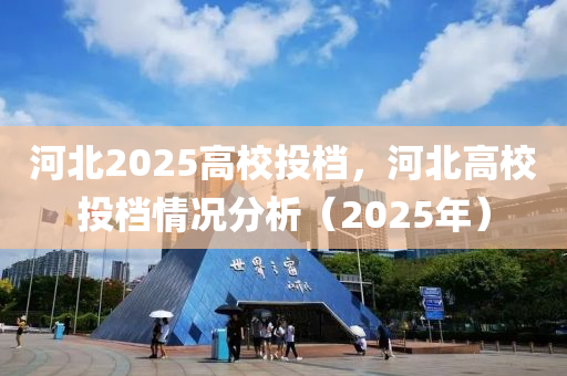 河北2025高校投檔，河北高校投檔情況分析（2025年）