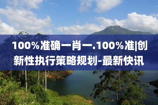 100%準(zhǔn)確一肖一.100%準(zhǔn)|創(chuàng)新性執(zhí)行策略規(guī)劃-最新快訊