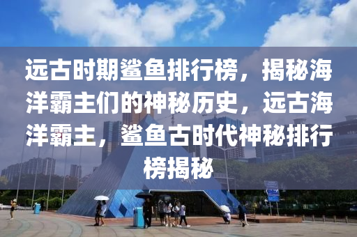 遠(yuǎn)古時期鯊魚排行榜，揭秘海洋霸主們的神秘歷史，遠(yuǎn)古海洋霸主，鯊魚古時代神秘排行榜揭秘