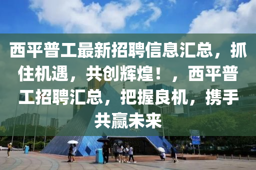 西平普工最新招聘信息匯總，抓住機遇，共創(chuàng)輝煌！，西平普工招聘匯總，把握良機，攜手共贏未來