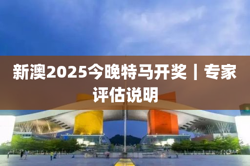 新澳2025今晚特馬開獎｜專家評估說明