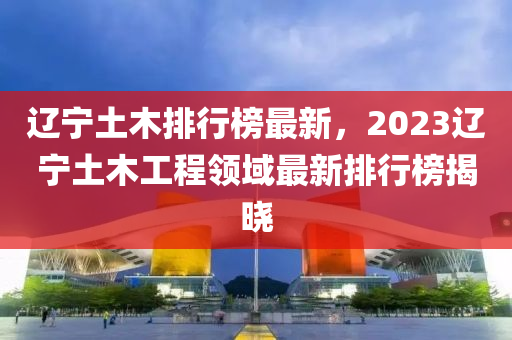 遼寧土木排行榜最新，2023遼寧土木工程領(lǐng)域最新排行榜揭曉