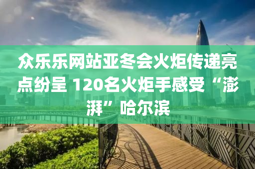 眾樂樂網(wǎng)站亞冬會火炬?zhèn)鬟f亮點紛呈 120名火炬手感受“澎湃”哈爾濱