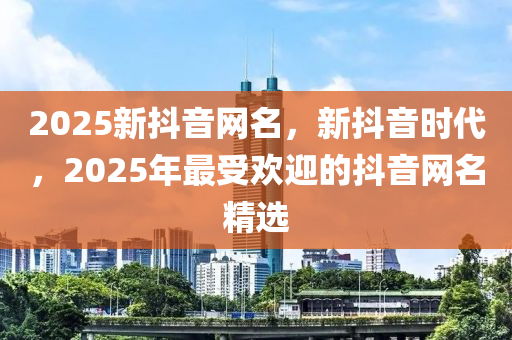 2025新抖音網(wǎng)名，新抖音時(shí)代，2025年最受歡迎的抖音網(wǎng)名精選