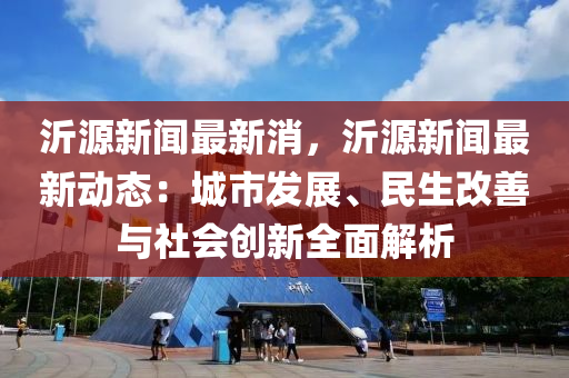 沂源新聞最新消，沂源新聞最新動態(tài)：城市發(fā)展、民生改善與社會創(chuàng)新全面解析