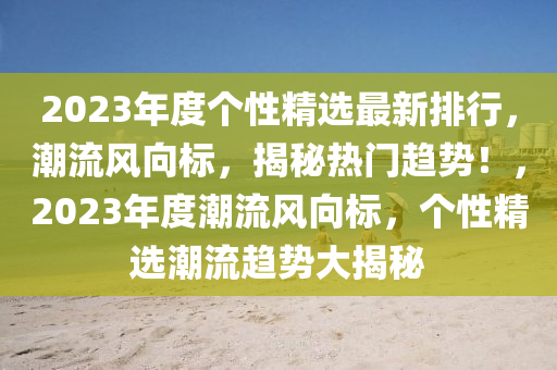 2023年度個性精選最新排行，潮流風向標，揭秘熱門趨勢！，2023年度潮流風向標，個性精選潮流趨勢大揭秘