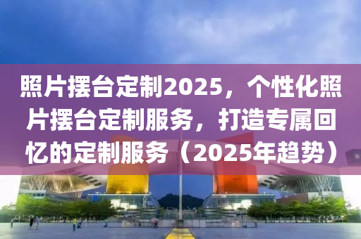 照片擺臺定制2025，個性化照片擺臺定制服務，打造專屬回憶的定制服務（2025年趨勢）