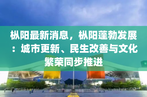 樅陽(yáng)最新消息，樅陽(yáng)蓬勃發(fā)展：城市更新、民生改善與文化繁榮同步推進(jìn)