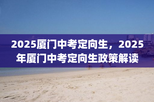 2025廈門中考定向生，2025年廈門中考定向生政策解讀