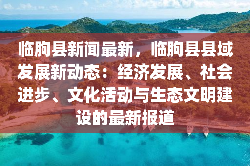 臨朐縣新聞最新，臨朐縣縣域發(fā)展新動態(tài)：經(jīng)濟發(fā)展、社會進步、文化活動與生態(tài)文明建設(shè)的最新報道